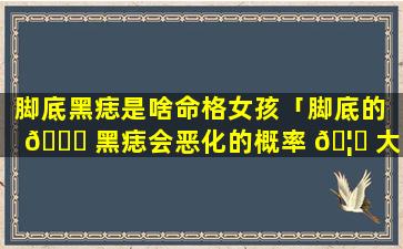 脚底黑痣是啥命格女孩「脚底的 🕊 黑痣会恶化的概率 🦄 大吗」